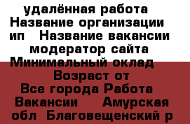 удалённая работа › Название организации ­ ип › Название вакансии ­ модератор сайта › Минимальный оклад ­ 39 500 › Возраст от ­ 18 - Все города Работа » Вакансии   . Амурская обл.,Благовещенский р-н